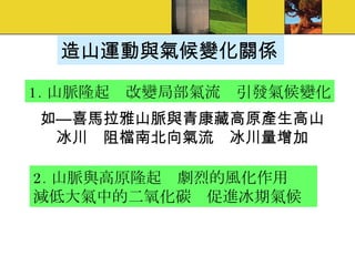 造山運動與氣候變化關係 如—喜馬拉雅山脈與青康藏高原產生高山冰川  阻檔南北向氣流  冰川量增加 1. 山脈隆起  改變局部氣流  引發氣候變化 2. 山脈與高原隆起  劇烈的風化作用  減低大氣中的二氧化碳  促進冰期氣候 