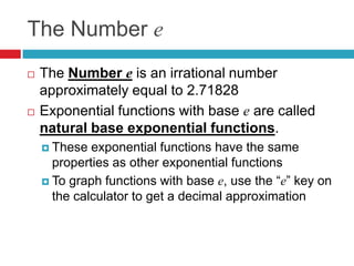 The Number e
   The Number e is an irrational number
    approximately equal to 2.71828
   Exponential functions with base e are called
    natural base exponential functions.
     These  exponential functions have the same
      properties as other exponential functions
     To graph functions with base e, use the “e” key on
      the calculator to get a decimal approximation
 