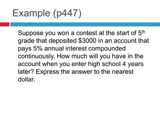 Example (p447)
 Suppose you won a contest at the start of 5th
 grade that deposited $3000 in an account that
 pays 5% annual interest compounded
 continuously. How much will you have in the
 account when you enter high school 4 years
 later? Express the answer to the nearest
 dollar.
 