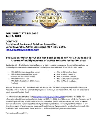 FOR IMMEDIATE RELEASE
July 2, 2013
CONTACT:
Division of Parks and Outdoor Recreation
Lona Boyarsky, Admin Assistant, 907-451-2695,
lona.boyarsky@alaska.gov
Evacuation Watch for Chena Hot Springs Road for MP 14-30 leads to
closure of multiple points of access to state recreation area
(Fairbanks, AK) – The following points of access to state recreation areas along Chena Hot Springs Road are
closed to public use until further notice due to safety concerns in relation to the Stuart Creek 2 Fire.
 Mile 26.5 Flat Creek Slough Boat Launch
 Mile 27 Rosehip Campground (under
construction, not open to public)
 Mile 29.9 Compeau Trail
 Mile 31.6 Colorado Creek & Stiles Creek
Trailhead
 Mile 32.2 Chena River Cabin
 Mile 36.5 Mist Creek Trail
 Mile 39.5 Granite Tors Trail
 Mile 42.3 Hunt Memorial Cabin
 Mile 47.7 North Fork Cabin
All other areas within the Chena River State Recreation Area are open to day-use only until further notice.
Please be advised that if the Chena Hot Springs Road is closed, it will happen fast. The road will be closed to
public access at Nordale Road.
For information about the fire, visit http://inciweb.nwcg.gov/incident/3468/ or call 907-356-5511. For
information about the recreational sites, please call 907-451-2695. As of 12 p.m. on July 2, the Fairbanks North
Star Borough has issued an Evacuation Watch for Chena Hot Springs Road MP 14-30. The public is asked to
maintain situational awareness as fire activity could be unpredictable and rapid growth could occur at any
time. In the event of an emergency, please safely exit the area. If you encounter smoke along the road, drive
slowly with your headlights on. Drive with extra caution around firefighters and equipment.
To report new fires, call 911.
###
 