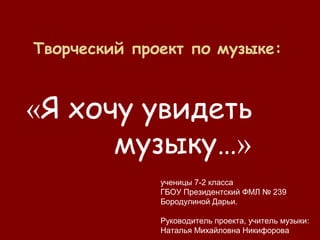 Творческий проект по музыке:
«Я хочу увидеть
музыку…»
ученицы 7-2 класса
ГБОУ Президентский ФМЛ № 239
Бородулиной Дарьи.
Руководитель проекта, учитель музыки:
Наталья Михайловна Никифорова
 