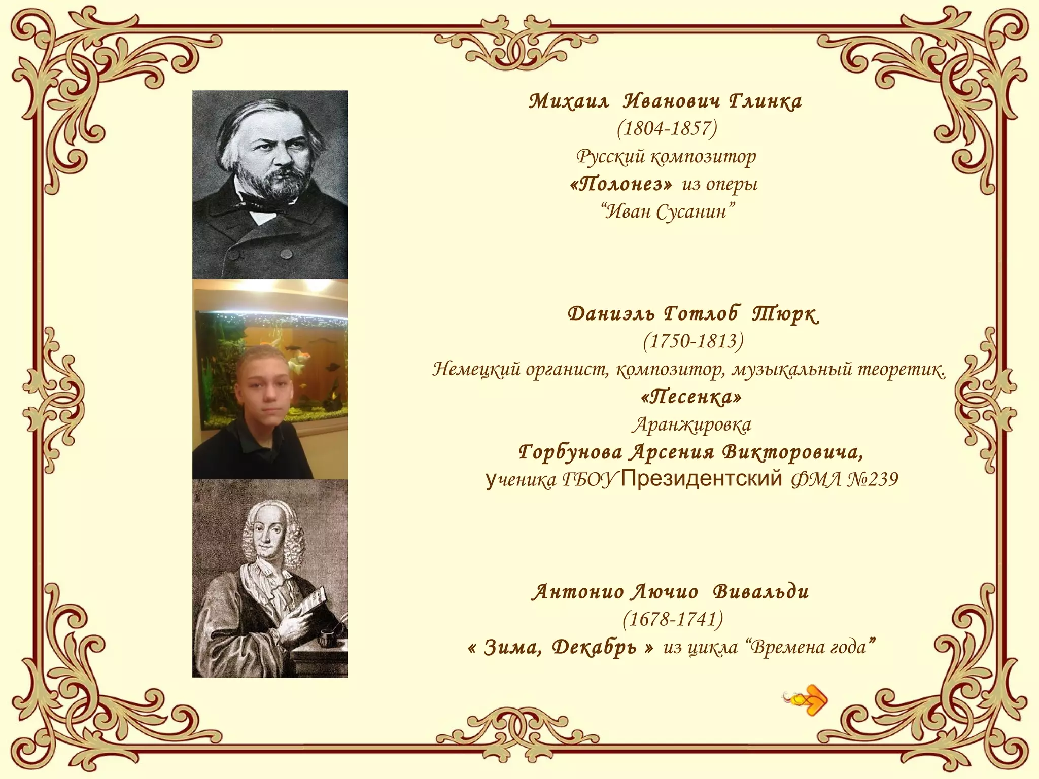 Михаил Иванович Глинка
(1804-1857)
Русский композитор
«Полонез» из оперы
“Иван Сусанин”
Даниэль Готлоб Тюрк
(1750-1813)
Немецкий органист, композитор, музыкальный теоретик.
«Песенка»
Аранжировка
Горбунова Арсения Викторовича,
ученика ГБОУ Президентский ФМЛ №239
Антонио Лючио Вивальди
(1678-1741)
« Зима, Декабрь » из цикла “Времена года”
 