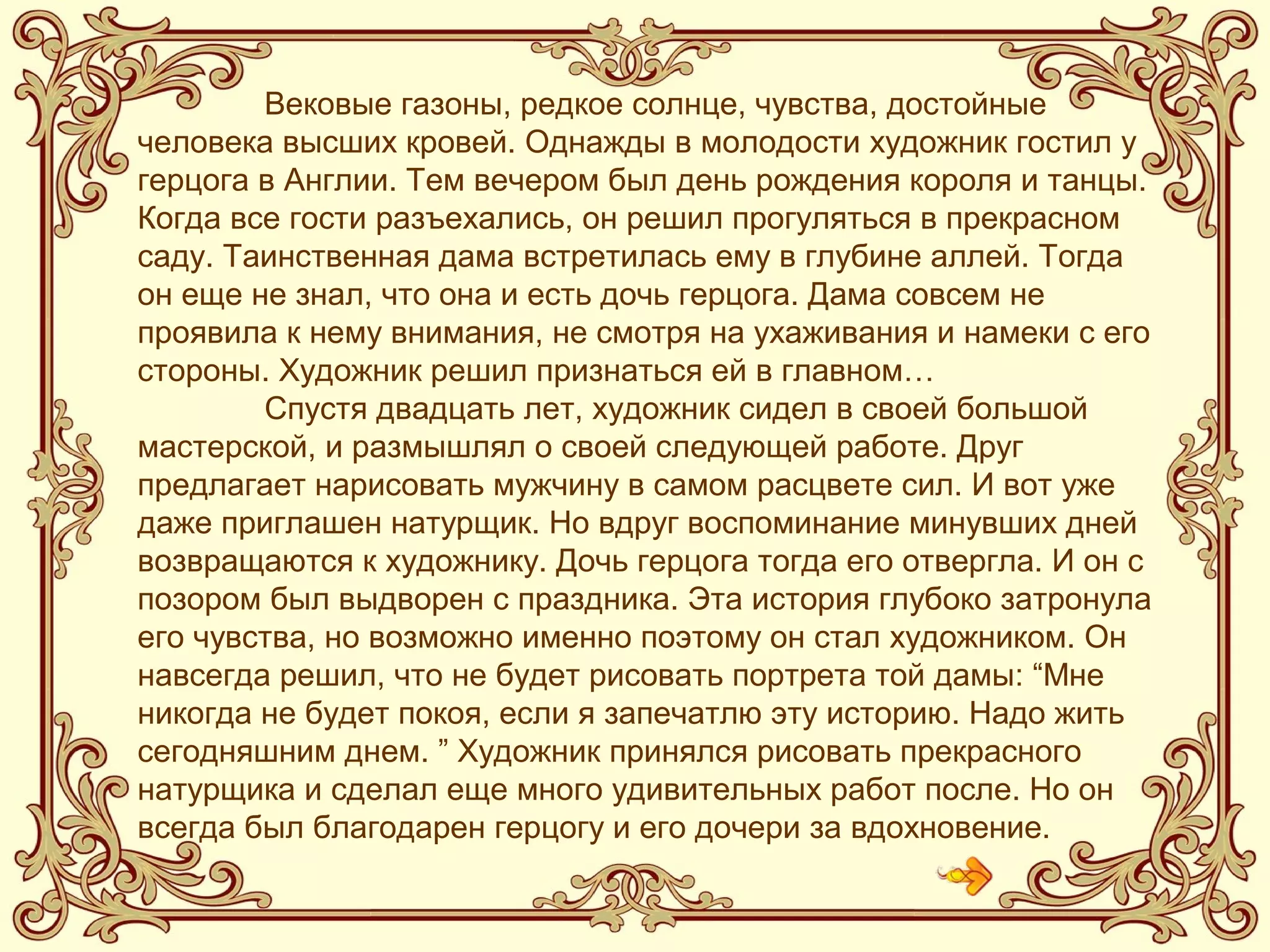 Вековые газоны, редкое солнце, чувства, достойные человека высших
кровей. Однажды в молодости художник гостил у герцога в Англии.
Тем вечером был день рождения короля и танцы. Когда все гости
разъехались, он решил прогуляться в прекрасном саду. Таинственная
дама встретилась ему в глубине аллей. Тогда он еще не знал, что она
и есть дочь герцога. Дама совсем не проявила к нему внимания, не
смотря на ухаживания и намеки с его стороны. Художник решил
признаться ей в главном…
Спустя двадцать лет, художник сидел в своей большой мастерской, и
размышлял о своей следующей работе. Друг предлагает нарисовать
мужчину в самом расцвете сил. И вот уже даже приглашен натурщик.
Но вдруг воспоминание минувших дней возвращаются к художнику.
Дочь герцога тогда его отвергла. И он с позором был выдворен с
праздника. Эта история глубоко затронула его чувства, но возможно
именно поэтому он стал художником. Он навсегда решил, что не будет
рисовать портрета той дамы: “Мне никогда не будет покоя, если я
запечатлю эту историю. Надо жить сегодняшним днем. ” Художник
принялся рисовать прекрасного натурщика и сделал еще много
удивительных работ после. Но он всегда был благодарен герцогу и его
дочери за вдохновение.
Вековые газоны, редкое солнце, чувства, достойные
человека высших кровей. Однажды в молодости художник гостил у
герцога в Англии. Тем вечером был день рождения короля и танцы.
Когда все гости разъехались, он решил прогуляться в прекрасном
саду. Таинственная дама встретилась ему в глубине аллей. Тогда
он еще не знал, что она и есть дочь герцога. Дама совсем не
проявила к нему внимания, не смотря на ухаживания и намеки с его
стороны. Художник решил признаться ей в главном…
Спустя двадцать лет, художник сидел в своей большой
мастерской, и размышлял о своей следующей работе. Друг
предлагает нарисовать мужчину в самом расцвете сил. И вот уже
даже приглашен натурщик. Но вдруг воспоминание минувших дней
возвращаются к художнику. Дочь герцога тогда его отвергла. И он с
позором был выдворен с праздника. Эта история глубоко затронула
его чувства, но возможно именно поэтому он стал художником. Он
навсегда решил, что не будет рисовать портрета той дамы: “Мне
никогда не будет покоя, если я запечатлю эту историю. Надо жить
сегодняшним днем. ” Художник принялся рисовать прекрасного
натурщика и сделал еще много удивительных работ после. Но он
всегда был благодарен герцогу и его дочери за вдохновение.
 