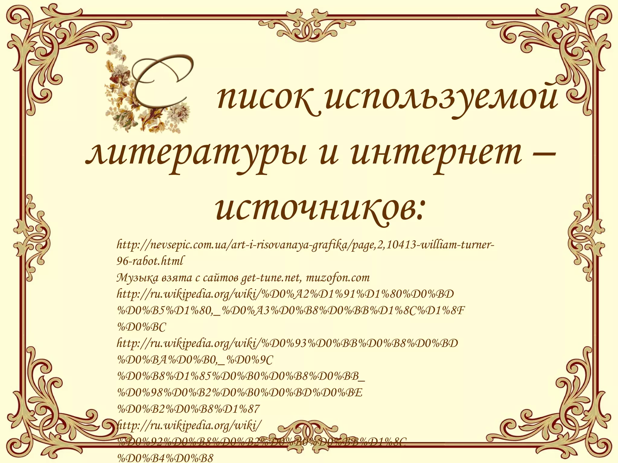писок используемой
литературы и интернет –
источников:
http://nevsepic.com.ua/art-i-risovanaya-grafika/page,2,10413-william-turner-
96-rabot.html
Музыка взята с сайтов get-tune.net, muzofon.com
http://ru.wikipedia.org/wiki/%D0%A2%D1%91%D1%80%D0%BD
%D0%B5%D1%80,_%D0%A3%D0%B8%D0%BB%D1%8C%D1%8F
%D0%BC
http://ru.wikipedia.org/wiki/%D0%93%D0%BB%D0%B8%D0%BD
%D0%BA%D0%B0,_%D0%9C
%D0%B8%D1%85%D0%B0%D0%B8%D0%BB_
%D0%98%D0%B2%D0%B0%D0%BD%D0%BE
%D0%B2%D0%B8%D1%87
http://ru.wikipedia.org/wiki/
%D0%92%D0%B8%D0%B2%D0%B0%D0%BB%D1%8C
%D0%B4%D0%B8
 