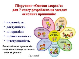 Підручник «Основи здоровПідручник «Основи здоров’’я»я»
для 7 класу розроблено на засадахдля 7 класу розроблено на засадах
основних принципів:основних принципів:
• науковість
• доступність
• плюралізм
• превентивність
• інтегрованість
Знання деяких принципів
легко відшкодовує незнання
деяких фактів
Гельвецій
 