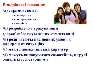 Різнорівневі завдання:
•а) спрямовано на:
- відтворення
- конструювання
- творчість
•б) розроблено з урахуванням
здоров’язбережувальних компетенцій
•в) розв’язуються за певних умов і в
конкретних ситуаціях
•г) мають дослідницький характер
•д) можуть виконуватися самостійно, в групі
однолітків, зі старшими
 