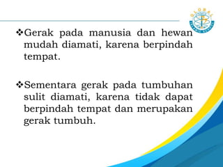 Gerak pada manusia dan hewan
mudah diamati, karena berpindah
tempat.
Sementara gerak pada tumbuhan
sulit diamati, karena tidak dapat
berpindah tempat dan merupakan
gerak tumbuh.
 
