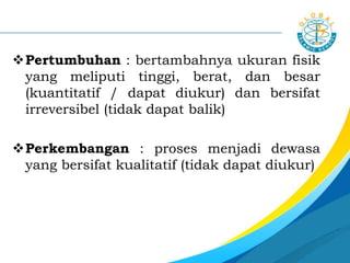 Pertumbuhan : bertambahnya ukuran fisik
yang meliputi tinggi, berat, dan besar
(kuantitatif / dapat diukur) dan bersifat
irreversibel (tidak dapat balik)
Perkembangan : proses menjadi dewasa
yang bersifat kualitatif (tidak dapat diukur)
 