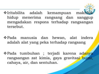 Iritabilita adalah kemampuan makhluk
hidup menerima rangsang dan sanggup
mengadakan respons terhadap rangsangan
tersebut.
Pada manusia dan hewan, alat indera
adalah alat yang peka terhadap rangsang
Pada tumbuhan ; terjadi karena adanya
rangsangan zat kimia, gaya gravitasi bumi,
cahaya, air, dan sentuhan.
 