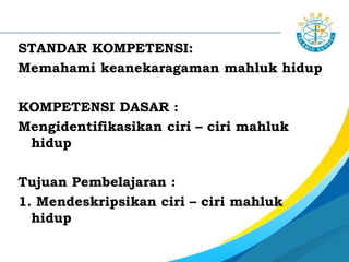 STANDAR KOMPETENSI:
Memahami keanekaragaman mahluk hidup
KOMPETENSI DASAR :
Mengidentifikasikan ciri – ciri mahluk
hidup
Tujuan Pembelajaran :
1. Mendeskripsikan ciri – ciri mahluk
hidup
 