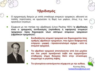 Κων/νος Θέος,
kostasctheos@icloud.com
Υβριδισμός
Ο σχηματισμός δεσμών με απλή επικάλυψη ατομικών τροχιακών, αδυνατεί σε
πολλές περιπτώσεις να ερμηνεύσει τη δομή των μορίων, όπως π.χ. των
οργανικών ενώσεων.
Σύμφωνα με τον πατέρα του υβριδισμού (Linus Pauling 1931) “ο υβριδισμός
είναι ο γραμμικός συνδυασμός (πρόσθεση ή αφαίρεση) ατομικών
τροχιακών προς δημιουργία νέων ισότιμων ατομικών τροχιακών
(υβριδικών τροχιακών)”.
Συνδυάζονται ατομικά τροχιακά και δημιουργείται ίσος
αριθμός υβριδικών τροχιακών, που έχουν διαφορετική
ενέργεια - μορφή - προσανατολισμό -σχήμα - από τα
ατομικά τροχιακά.
Τα υβριδικά τροχιακά αποτελούνται από ένα μεγάλο
και ένα μικρό ομοαξονικό λοβό και σχηματίζουν
σταθερούς σίγμα δεσμούς διότι στην επικάλυψη
συμμετέχει ο μεγάλος λοβός.
Τα ηλεκτρόνια κατανέμονται σύμφωνα με την aufbau.
 