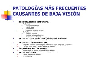 PATOLOGÍAS MÁS FRECUENTES CAUSANTES DE BAJA VISIÓN DEGENERACIONES RETINIANAS . Periféricas. Retinosis pigmetanria. Atrofia girata. Coroideremia. Amaurosis congénita de Leber. Centrales. Distrofia de conos. Distrofia de conos y bastones. Enfermedad de Stargard. RETINOPATÍAS VASCULARES (Retinopatia diabética) . RETINOPATÍA HIPERTENSIVAS. Fragilidad vascular (hemorragias) y déficit de riego sanguíneo (isquemia). Oclusión de la vena o arteria central de la retina. DESPRENDIMIENO DE RETINA . Introducción de líquido en las capas de la retina. RETINOBLASTOMA . Tumor maligno en la retina. En la infancia. 