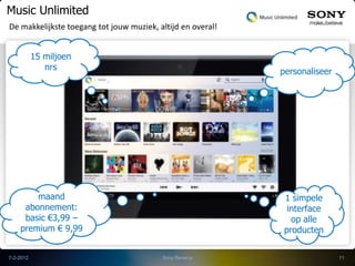 Music Unlimited
De makkelijkste toegang tot jouw muziek, altijd en overal!


           15 miljoen
              nrs                                            personaliseer




        maand                                                1 simpele
     abonnement:                                              interface
     basic €3,99 –                                             op alle
    premium € 9,99                                           producten

7-2-2012                                  Sony Benelux                       11
 