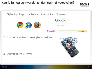 Kan je je nog een wereld zonder internet voorstellen?


 1. PC/Laptop  open een browser  internet search engine




 2. Internet on mobile  smart phone revolution




 3. Internet on TV  ??????




7-2-2012                            Sony Benelux            13
 