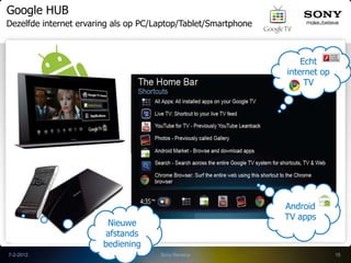 Google HUB
Dezelfde internet ervaring als op PC/Laptop/Tablet/Smartphone



                                                                    Echt
                                                                internet op
                                                                     TV




                                                                Android
                                                                TV apps
                         Nieuwe
                         afstands
                        bediening
7-2-2012                              Sony Benelux                            15
 