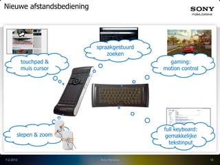 Nieuwe afstandsbediening




                           spraakgestuurd
                               zoeken
           touchpad &                         gaming:
           muis cursor                      motion control




                                            full keyboard:
       slepen & zoom                        gemakkelijke
                                              tekstinput


7-2-2012                    Sony Benelux                     16
 