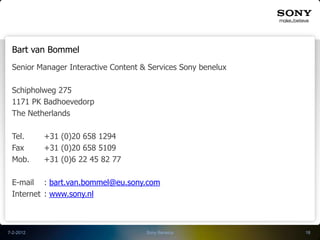Bart van Bommel
 Senior Manager Interactive Content & Services Sony benelux

 Schipholweg 275
 1171 PK Badhoevedorp
 The Netherlands

 Tel.      +31 (0)20 658 1294
 Fax       +31 (0)20 658 5109
 Mob.      +31 (0)6 22 45 82 77

 E-mail : bart.van.bommel@eu.sony.com
 Internet : www.sony.nl



7-2-2012                             Sony Benelux             18
 