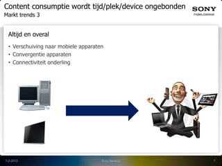 Content consumptie wordt tijd/plek/device ongebonden
Markt trends 3


 Altijd en overal
 • Verschuiving naar mobiele apparaten
 • Convergentie apparaten
 • Connectiviteit onderling




7-2-2012                             Sony Benelux      7
 