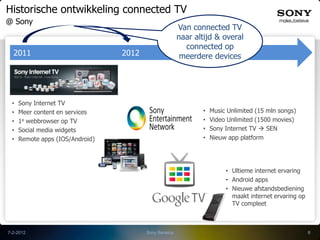 Historische ontwikkeling connected TV
@ Sony
                                                       Van connected TV
                                                       naar altijd & overal
                                                         connected op
  2011                           2012                   meerdere devices




 •   Sony Internet TV
 •   Meer content en services                                 •   Music Unlimited (15 mln songs)
 •   1e webbrowser op TV                                      •   Video Unlimited (1500 movies)
 •   Social media widgets                                     •   Sony Internet TV  SEN
 •   Remote apps (IOS/Android)                                •   Nieuw app platform




                                                                       • Ultieme internet ervaring
                                                                       • Android apps
                                                                       • Nieuwe afstandsbediening
                                                                         maakt internet ervaring op
                                                                         TV compleet



7-2-2012                                Sony Benelux                                                  8
 