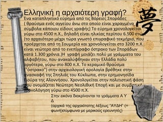 Ελληνική η αρχαιότερη γραφή?
Ένα καταπληκτικό εύρημα από τις Βόρειες Σποράδες
( θραύσμα ενός αγγείου άνω στο οποίο είναι χαραγμένα
σύμβολα κάποιου είδους γραφής) Το εύρημα χρονολογείται
γύρω στο 4500 π.Χ., δηλαδή είναι ηλικίας περίπου 6.500 ετών.
(το αρχαιότερο μέχρι τώρα γνωστό επιγραφικό τεκμήριο, που
προέρχεται από τη Σουμερία και χρονολογείται στο 3200 π.Χ.
είναι νεώτερο από το ενεπίγραφο όστρακο των Σποράδων
κατά 1.300 χρόνια.)Η γραφή μοιάζει πολύ με γράμματα του
αλφαβήτου, που ανακαλύφθηκαν στην Ελλάδα πολύ
αργότερα, γύρω στο 800 π.Χ. Το κεραμικό θραύσμα
("όστρακο") στην αρχαιολογική ορολογία βρέθηκε στην
ανασκαφή της Σπηλιάς του Κύκλωπα, στην ερημονησίδα
Γιούρα της Αλοννήσου. Χρονολογείται στην πολιτιστική φάση
που ονομάζεται Νεώτερη Νεολιθική Εποχή και με συμβατική
χρονολόγηση γύρω στο 4500 π.Χ.
             Στην εικόνα διακρίνονται τα γράμματα Α Υ
             Δ
             (αρχικά της αρχαιότατης λέξεως “ΑΥΔΗ” (=
             φωνή)σύμφωνα με μερικούς ερευνητές)
 