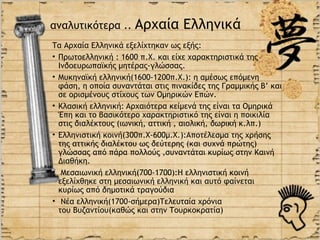 αναλυτικότερα ..      Αρχαία Ελληνικά
Τα Αρχαία Ελληνικά εξελίχτηκαν ως εξής:
• Πρωτοελληνική : 1600 π.Χ. και είχε χαρακτηριστικά της
  Ινδοευρωπαϊκής μητέρας-γλώσσας.
• Μυκηναϊκή ελληνική(1600-1200π.Χ.): η αμέσως επόμενη
  φάση, η οποία συναντάται στις πινακίδες της Γραμμικής Β’ και
  σε ορισμένους στίχους των Ομηρικών Επών.
• Κλασική ελληνική: Aρχαιότερα κείμενά της είναι τα Ομηρικά
  Έπη και το βασικότερο χαρακτηριστικό της είναι η ποικιλία
  στις διαλέκτους (ιωνική, αττική , αιολική, δωρική κ.λπ.)
• Ελληνιστική κοινή(300π.Χ-600μ.Χ.):Αποτέλεσμα της χρήσης
  της αττικής διαλέκτου ως δεύτερης (και συχνά πρώτης)
  γλώσσας από πάρα πολλούς ,συναντάται κυρίως στην Καινή
  Διαθήκη.
• Μεσαιωνική ελληνική(700-1700):Η ελληνιστική κοινή
  εξελίχθηκε στη μεσαιωνική ελληνική και αυτό φαίνεται
  κυρίως από δημοτικά τραγούδια
• Νέα ελληνική(1700-σήμερα)Τελευταία χρόνια
  του Βυζαντίου(καθώς και στην Τουρκοκρατία)
 