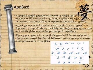 Αραβικό
• Η αραβική γραφή χρησιμοποιείται για τη γραφή της αραβικής
  γλώσσας κι άλλων γλωσσών της Ασίας ,Ευρώπης και Αφρικής όπως
  τα ούρντου (πακιστανικά) κι τα πέρσικα (περσοαραβική γραφή).
• αρχικά χρησιμοποιήθηκε μόνο για τα αραβικά ,για τη γραφή του
  Κορανίου , με την εξάπλωση του Ισλάμ κατέληξε να χρησιμοποιείται
  από πολλές γλώσσες σε διάφορες ιστορικές περιόδους.
• Κύρια χαρακτηριστικά της αραβικής γραφής(28 βασικά γράμματα)
  ( βραχέα και μακρά φωνήεντα)..Μόνο στο Κοράνι χρησιμοποιούνται
  συστηματικά αυτά τα σύμβολα.
.
 