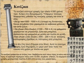 Κινέζικα
              Το κινεζικό σύστημα γραφής έχει ηλικία 4.000 χρόνια
              πριν. Ανήκει στα ιδεογράμματα. Υπάρχουν τέσσερις
              διαφορετικές μέθοδοι της κινεζικής γραφής και είναι οι
              εξής:
              •Jia-gu wen1500 - 1000 π.Χ.) (εποχή της δυναστείας
              Σανγκ.)σύμβολα ήταν χαραγμένα σε καβούκια χελώνας
              και οστά ζώων.
              • Da zhuan (Ντα Ζουάν): (1100 – 700 π.Χ.) τα γράμματα
              χαράζονταν σε μπρούντζο, ξύλο και μπαμπού,
              βρίσκονταν και γραμμένα με μελάνι και πινέλο σε μετάξι.
              •Xiao zhuan (Ξιάο Ζουάν). (500 – 200 π.Χ) (α΄ κινέζικης
              καλλιγραφίας).βρέθηκε σε πάπυρους από μπαμπού,

              •Lis shu (Λις σου).(Σήμερα στην Κίνα). Αυτό το σύστημα
              γραφής έγινε δημοφιλές εν μέρει γιατί ήταν πολύ πιο
              εύκολο στη χρήση με πινέλο και χαρτί.

Τα κινέζικα γράφονται σε στήλες που διαβάζονται από πάνω προς τα κάτω και από δεξιά
προς τα αριστερά περιέχουν πάνω από 10.000 σύμβολα (Hanzi). Το σημερινό σύστημα
γραφής χρησιμοποιεί περίπου 6.000 από αυτούς τους χαρακτήρες.
 