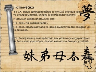 Γιαπωνέζικα
 6ο μ.Χ. αιώνα χρησιμοποιήθηκε το κινεζικό σύστημα γραφής για
να αντιπροσωπευτεί.(υπήρχε δυσκολία αντιστοίχησης)
Η ιαπωνική γραφή αποτελείται από:
•Τα Kanji, (τα κινέζικα Hanzi ).
•Τα Kana, (προέκυψαν από τα Kanji) Χωρίζονται στα Hiragana και
τα Katakana.

•Τα Romaji είναι η αναπαράσταση των γιαπωνέζικων χαρακτήρων
με λατινικούς χαρακτήρες, δηλαδή κάτι σαν τα δικά μας greeklish.
 