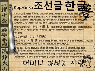 Κορεάτικα
H κινεζική γραφή ήταν γνωστή στην Κορέα για πάνω από 2.000
χρόνια. Από τον 5ο αιώνα μ.Χ., οι Κορεάτες είχαν αρχίσει να γράφουν
στην κινεζική. Επινόησαν αργότερα τρία διαφορετικά συστήματα
γραφής αποκλειστικά για την Κορέα με κινεζικούς χαρακτήρες
• το Hyangchal ( 향찰 / 鄕 札 -κινεζικούς χαρακτήρες -εκπροσωπεί
όλους τους ήχους της Κορέας - χρησιμοποιήθηκε κυρίως στην
ποίηση.)
•το Gukyeol ( 구결 / 口诀 )
•Idu ( 이두 / 吏 讀 -συνδυασμός των κινεζικών χαρακτήρων μαζί με
ειδικά σύμβολα-επίσημα και ιδιωτικά έγγραφα).
19ος και 20ος αιώνας- διαδόθηκαν δύο μεικτά συστήματα που
συνδυάζαν τους κινέζικους και τους κορεάτικους χαρακτήρες και
ονομάζονταν Hanja και Hangeul. Στη Νότια Κορέα, οι μαθητές
μαθαίνουν 1.800 χαρακτήρες μέχρι το τέλος του γυμνασίου.
 