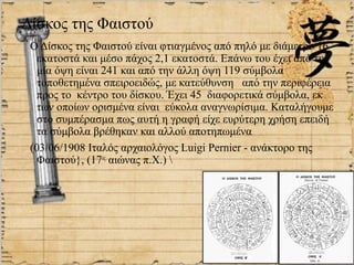 Δίσκος της Φαιστού
 Ο Δίσκος της Φαιστού είναι φτιαγμένος από πηλό με διάμετρο 16
   εκατοστά και μέσο πάχος 2,1 εκατοστά. Επάνω του έχει από την
   μία όψη είναι 241 και από την άλλη όψη 119 σύμβολα
   τοποθετημένα σπειροειδώς, με κατεύθυνση από την περιφέρεια
   προς το κέντρο του δίσκου. Έχει 45 διαφορετικά σύμβολα, εκ
   των οποίων ορισμένα είναι εύκολα αναγνωρίσιμα. Καταλήγουμε
   στο συμπέρασμα πως αυτή η γραφή είχε ευρύτερη χρήση επειδή
   τα σύμβολα βρέθηκαν και αλλού αποτηπωμένα
 (03/06/1908 Ιταλός αρχαιολόγος Luigi Pernier - ανάκτορο της
   Φαιστού}, (17ος αιώνας π.Χ.) 
 