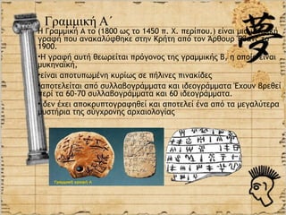 Γραμμική Α΄
Η Γραμμική Α το (1800 ως το 1450 π. Χ. περίπου.) είναι μια μινωική
γραφή που ανακαλύφθηκε στην Κρήτη από τον Άρθουρ Έβανς το
1900.
•Η γραφή αυτή θεωρείται πρόγονος της γραμμικής Β, η οποία είναι
μυκηναϊκή,
•είναι αποτυπωμένη κυρίως σε πήλινες πινακίδες
•αποτελείται από συλλαβογράμματα και ιδεογράμματα Έχουν βρεθεί
περί τα 60-70 συλλαβογράμματα και 60 ιδεογράμματα.
• δεν έχει αποκρυπτογραφηθεί και αποτελεί ένα από τα μεγαλύτερα
μυστήρια της σύγχρονης αρχαιολογίας
 
