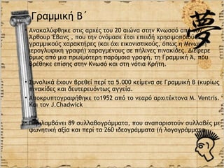 Γραμμική Β΄
• Ανακαλύφθηκε στις αρχές του 20 αιώνα στην Κνωσσό από τον
  Άρθουρ Έβανς , που την ονόμασε έτσι επειδή χρησιμοποιούσε
  γραμμικούς χαρακτήρες (και όχι εικονιστικούς, όπως η Μινωική
  ιερογλυφική γραφή) χαραγμένους σε πήλινες πινακίδες. Διέφερε
  όμως από μια πρωϊμότερη παρόμοια γραφή, τη Γραμμική Ά, που
  βρέθηκε επίσης στην Κνωσό και στη νότια Κρήτη.

• Συνολικά έχουν βρεθεί περί τα 5.000 κείμενα σε Γραμμική Β (κυρίως
  πινακίδες και δευτερευόντως αγγεία.
• Αποκρυπτογραφήθηκε το1952 από το νεαρό αρχιτέκτονα M. Ventris.
  Και τον J.Chadwick

• Περιλαμβάνει 89 συλλαβογράμματα, που αναπαριστούν συλλαβές με
  φωνητική αξία και περί τα 260 ιδεογράμματα (ή λογογράμματα
 