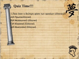 Quiz Time!!!

1.Ποια ήταν η δεύτερη φάση των αρχαίων ελληνικών?
Α)Η Πρωτοελληνική
Β)Η Μεσαιωνική ελληνική
Γ)Η Κλασσική Ελληνική
Δ)Η Μυκηναϊκή Ελληνική
 