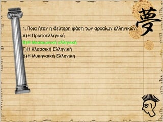 1.Ποια ήταν η δεύτερη φάση των αρχαίων ελληνικών?
Α)Η Πρωτοελληνική
Β)Η Μεσαιωνική ελληνική
Γ)Η Κλασσική Ελληνική
Δ)Η Μυκηναϊκή Ελληνική
 