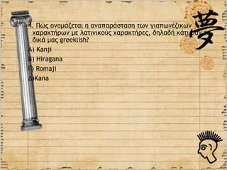 4. Πώς ονομάζεται η αναπαράσταση των γιαπωνέζικων
 χαρακτήρων με λατινικούς χαρακτήρες, δηλαδή κάτι σαν τα
 δικά μας greeklish?
Α) Kanji
Β) Hiragana
Γ) Romaji
Δ)Κana
 