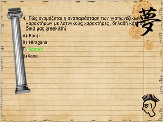 4. Πώς ονομάζεται η αναπαράσταση των γιαπωνέζικων
 χαρακτήρων με λατινικούς χαρακτήρες, δηλαδή κάτι σαν τα
 δικά μας greeklish?
Α) Kanji
Β) Hiragana
Γ) Romaji
Δ)Κana
 