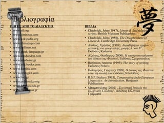 Βιβλιογραφία
ΠΗΓΕΣ ΑΠΟ ΤΟ ΔΙΑΔΥΚΤΙΟ    ΒΙΒΛΙΑ
• www.sil.org             • Chadwick, John (1987), Linear B and related
• www.citrinitas.com        scripts, British Museum Publications
• www.wikipedia.org       • Chadwick, John (1958), The Decipherment of
                            Linear B, Cambridge University Press
• www.chinapage.com
                          • Λιόλιος, Χρήστος (1989), Αλφαβητάριο κρητο-
• www.hellinon.net          μινωικής και μυκηναϊκής γραφής Α’ και Β’ ,
• www.greek-language.gr     Εκδόσεις Κυδωνία
• www.anndundon.com       • Αξιώτης, Θεόδωρος (2000), Η αποκρυπτογράφηση
• www.artofwise.gr          του δίσκου της Φαιστού, Εκδόσεις Σμυρνιωτάκη
                          • Robinson, Andrew (1995), The story of writing,
• www.wikibooks.com         Εκδόσεις Polaris
• www.fornink.com         • Πολύμερος, Γιώργος (1998), Ο δίσκος της Φαιστού
• www.omniglot.com          λύνει τη σιωπή του, εκδόσεις Νέα Θέσις
• www.lisp.gr             • R.S.P. Beekes (1995), Comparative Indo-European
• www.polytoniko.org        Linguistics: An Introduction, Benjamin
                            Publications
• www.komvos.edu.gr
                          • Μπαμπινιώτης (2002) , Συνοπτική Ιστορία της
• www.media.uoa.gr          Ελληνικής Γλώσσας , εκδόσεις Ελληνικά
                            Γράμματα
 
