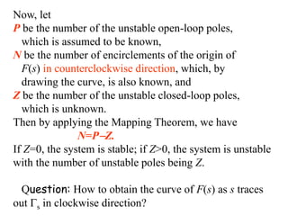 Now, let
P be the number of the unstable open-loop poles,
which is assumed to be known,
N be the number of encirclements of the origin of
F(s) in counterclockwise direction, which, by
drawing the curve, is also known, and
Z be the number of the unstable closed-loop poles,
which is unknown.
Then by applying the Mapping Theorem, we have
N=PZ.
If Z=0, the system is stable; if Z>0, the system is unstable
with the number of unstable poles being Z.
Question: How to obtain the curve of F(s) as s traces
out s in clockwise direction?
 