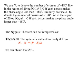 The Nyquist Theorem can be interpreted as:
Theorem: The system is stable if and only if from
N+ N = (P – Z)/2
we can obtain that Z=0.
We use N to denote the number of crosses of 1800 line
in the region of 20logG(j)>0 if each across makes
the phase angle less than 1800. Similarly, we use N+ to
denote the number of crosses of 1800 line in the region
of 20logG(j)>0 if each across makes the phase angle
larger than 1800.
 