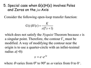 5. Special case when G(s)H(s) involves Poles
and Zeros on the j Axis
Consider the following open-loop transfer function:
( ) ( )
( 1)
K
G s H s
s Ts


which does not satisfy the Nyquist Theorem because s is
a singular point. Therefore, the contour s must be
modified. A way of modifying the contour near the
origin is to use a quarter-circle with an infini-tesimal
radius (>0):
j
s e q
e
 
where  varies from 00 to 900 as  varies from 0 to 0+.
 