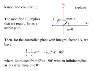 A modified contour s :
The modified s implies
that we regard 1/s as a
stable pole.
0 0
1 1
, :0 90
j
e
s
q
q
e
-
= × - ® -
where 1/s rotates from 00 to 900 with an infinite radius
as  varies from 0 to 0+.
1
T


Radius
Re

j
s-plane
j0+
=0
Then, for the controlled plant with integral factor 1/s, we
have
 