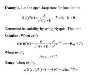 Example. Let the open-loop transfer function be
2
( ) ( ) , 0, 0
( 1)
K
G s H s T K
s Ts
  

Determine its stability by using Nyquist Theorem.
Solution: When =0,
2 0
2 2
( ) ( ) , 0, 0 ;
( 1)
j
K K
G s H s e
s T s

   

q
w q
e
0
2 180
  
q
Hence, when >0+,
0 1
( ) ( ) 180 tan
G j H j T
w w w

   
When =0+,
 