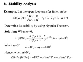6. Stability Analysis
Example. Let the open-loop transfer function be
2
1 2
2
1
( 1)
( ) ( ) , 0, 0, 0
( 1)
K T s
G s H s T T K
s T s

   

Determine its stability by using Nyquist Theorem.
Solution: When =0,
2 0
2
2 2
1
( 1)
( ) ( ) , 0, 0 ;
( 1)
j
K T s K
G s H s e
s T s


   

q
w q
e
0
0 , 2 180

   
w q
Hence, when >0+,
0 1 1
1 2
( ) ( ) 180 tan tan
G j H j T T
w w w w
 
     
When =0+
 