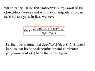 which is also called the characteristic equation of the
closed-loop system and will play an important role in
stability analysis. In fact, we have
1 2 1 2
1 2
( ) ( ) ( ) ( )
( )
( ) ( )
D s D s N s N s
F s
D s D s


Further, we assume that deg(N1N2)<deg(D1D2), which
implies that both the denominator and nominator
polynomials of F(s) have the same degree.
 