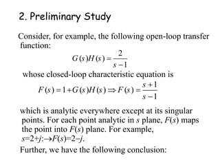 2. Preliminary Study
Consider, for example, the following open-loop transfer
function:
2
( ) ( )
1
G s H s
s


1
( ) 1 ( ) ( ) ( )
1
s
F s G s H s F s
s

   

whose closed-loop characteristic equation is
which is analytic everywhere except at its singular
points. For each point analytic in s plane, F(s) maps
the point into F(s) plane. For example,
s=2+j:F(s)=2j.
Further, we have the following conclusion:
 