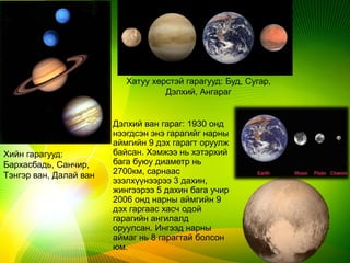 Хатуу хөрстэй гарагууд: Буд, Сугар,
Дэлхий, Ангараг
Хийн гарагууд:
Бархасбадь, Санчир,
Тэнгэр ван, Далай ван
Дэлхий ван гараг: 1930 онд
нээгдсэн энэ гарагийг нарны
аймгийн 9 дэх гарагт оруулж
байсан. Хэмжээ нь хэтэрхий
бага буюу диаметр нь
2700км, сарнаас
эзэлхүүнээрээ 3 дахин,
жингээрээ 5 дахин бага учир
2006 онд нарны аймгийн 9
дэх гаргаас хасч одой
гарагийн ангилалд
оруулсан. Ингээд нарны
аймаг нь 8 гарагтай болсон
юм.
 