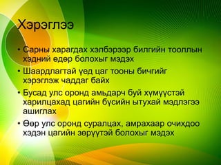 Хэрэглээ
• Сарны харагдах хэлбэрээр билгийн тооллын
хэдний өдөр болохыг мэдэх
• Шаардлагтай үед цаг тооны бичгийг
хэрэглэж чаддаг байх
• Бусад улс оронд амьдарч буй хүмүүстэй
харилцахад цагийн бүсийн ытухай мэдлэгээ
ашиглах
• Өөр улс оронд суралцах, амрахаар очихдоо
хэдэн цагийн зөрүүтэй болохыг мэдэх
 