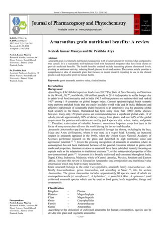 ~ 2258 ~
Journal of Pharmacognosy and Phytochemistry 2018; 7(2): 2258-2262
E-ISSN: 2278-4136
P-ISSN: 2349-8234
JPP 2018; 7(2): 2258-2262
Received: 23-01-2018
Accepted: 25-02-2018
Neelesh Kumar Maurya
Research Scholar, Institute Of
Home Science, Bundelkhand
University, Jhansi, Uttar
Pradesh, India
Dr. Pratibha Arya
Assistant Professor, Institute Of
Home Science, Bundelkhand
University, Jhansi, Uttar
Pradesh, India
Correspondence
Neelesh Kumar Maurya
Research Scholar, Institute Of
Home Science, Bundelkhand
University, Jhansi, Uttar
Pradesh, India
Amaranthus grain nutritional benefits: A review
Neelesh Kumar Maurya and Dr. Pratibha Arya
Abstract
Amaranth grain is extremely nutritional pseudocereal with a higher amount of proteins when compared to
true cereals. It is a reasonably well-balanced food with functional properties that have been shown to
provide medicinal benefits. The health benefits credited include decreasing plasma cholesterol levels,
exerting an antitumor activity, reducing blood glucose levels and anemia. The current article provides a
comprehensive idea of amaranth grain that focuses on recent research reporting its use in the clinical
practice and its possible profit to human health.
Keywords: grain amaranth, nutritive value, clinical studies
Introduction
Background
According to FAO Global report on food crises 2017 'The State of Food Security and Nutrition
in the World, 2017”, worldwide, 108 million people in 2016 had reported to suffer hunger due
to crisis level food insecurity and in India 190.7 million persons are malnourished and ranked
100th
among 119 countries on global hunger index. Current epidemiological heath scenerio
need nutrient enriched foods that are easily availabe world wide and in india. Balanced and
effective exploration of sustainable plant resources is an imperative task for ensuring global
food security in the future. Humankind has been using more than 10000 edible species;
however, today only 150 plant species are commercialized on a significant global scale, 12 of
which provide approximately 80% of dietary energy from plants, and over 60% of the global
requirement for proteins and calories are met by just 4 species: rice, wheat, maize, and potato
[1]
. Therefore, valorization of valuable, however, sometimes forgotten, crops has been in the
focus of many researchers all over the world during the last several decades.
Amaranth (Amaranthus spp.) has been consumed all through the history, including by the Inca,
Maya and Aztec civilizations, where it was used as a staple food. Recently, an increased
interest in amaranth appeared in the 1980s, when the United States National Academy of
Sciences performed research on the grain and described its high nutritional value and
agronomic potential [2, 3]
. Given the growing recognition of amaranth in countries where its
consumption has not been traditional because of the general consumer interest in grains with
medicinal properties, literature reviews on amaranth have been published recently focusing on
aspects such as the adaptation to traditional cuisines [4]
, or the nutraceutical properties of this
non-conventional grain [5]
. At present it is broadly cultivated and consumed throughout India,
Nepal, China, Indonesia, Malaysia; whole of Central America, Mexico; Southern and Eastern
Africa. However this review is focused on Amaranths seed composition and nutritional value
information which may help to many researchers.
Grain amaranth belongs to the order Caryophyllales, amaranth family Amaranthaceae, sub-
family Amaranthoideae, genus Amaranthus, and according to Sauer [6]
, into the section
Amaranthus. The genus Amaranthus includes approximately 60 species, most of which are
cosmopolitan weeds (A. retroflexus L., A. hybridus L., A. powellii S. Watt., A. spinosus L.) and
cultivated amaranth species which can be used as food grain, leafy vegetables, forage and
ornamentals.
Classification
Kingdom – Plantae
Division – Magnoliophyta
Class – Magnoliopsida
Order – Caryophyllales
Family – Amaranthaceae
Genus – Amaranthus
According to the utilization of cultivated amaranths for human consumption, species can be
divided into grain and vegetable amaranths:
 