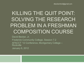 dbeckerdroid@gmail.com




KILLING THE QUIT POINT:
SOLVING THE RESEARCH
PROBLEM IN A FRESHMAN
 COMPOSITION COURSE
David Becker, Jr.
Frederick Community College, Session 7.2
AFACCT ’12 Conference, Montgomery College –
Rockville
January 6, 2012
 