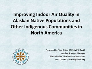 Improving Indoor Air Quality in
 Alaskan Native Populations and
Other Indigenous Communities in
         North America


               Presented by: Troy Ritter, REHS, MPH, DAAS
                                Applied Sciences Manager
                   Alaska Native Tribal Health Consortium
                         907.729.5683, tlritter@anthc.org
 